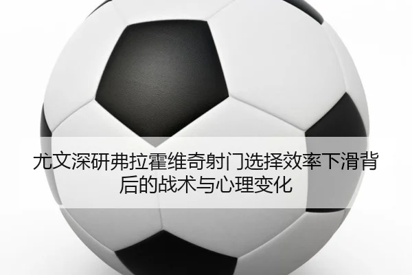 尤文深研弗拉霍维奇射门选择效率下滑背后的战术与心理变化